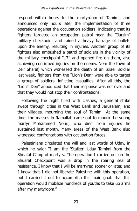 New Equations in the Palestinian Struggle

respond within hours to the martyrdom of Tamimi, and
announced only hours later the implementation of three
operations against the occupation soldiers, indicating that its
fighters targeted an occupation patrol near the “Jarzim”
military checkpoint and rained a heavy barrage of bullets
upon the enemy, resulting in injuries. Another group of its
fighters also ambushed a patrol of soldiers in the vicinity of
the military checkpoint “17” and opened fire on them, also
achieving confirmed injuries on the enemy. Near the town of
Deir Sharaf, which witnessed the death of an Israeli soldier
last week, fighters from the “Lion's Den” were able to target
a group of soldiers, inflicting casualties. After all this, the
“Lion's Den” announced that their response was not over and
that they would not stop their confrontations.

Following the night filled with clashes, a general strike
swept through cities in the West Bank and Jerusalem, and
their villages, mourning the soul of Tamimi. At the same
time, the masses in Ramallah came out to mourn the young
martyr Mohammed Nouri, who died from injuries he
sustained last month. Many areas of the West Bank also
witnessed confrontations with occupation forces.

Palestinians circulated the will and last words of Uday, in
which he said: “I am the ‘Stalker’ Uday Tamimi from the
Shuafat Camp of martyrs. The operation I carried out on the
Shuafat Checkpoint was a drop in the roaring sea of
resistance. I know that I will be martyred sooner or later, and
I know that I did not liberate Palestine with this operation,
but I carried it out to accomplish this main goal: that this
operation would mobilize hundreds of youths to take up arms
after my martyrdom.”

23
